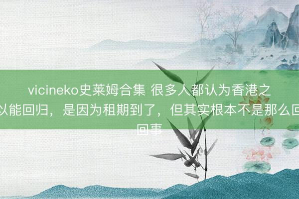vicineko史莱姆合集 很多人都认为香港之所以能回归，是因为租期到了，但其实根本不是那么回事
