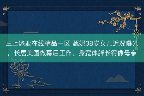 三上悠亚在线精品一区 甄妮38岁女儿近况曝光，长居美国做幕后工作，身宽体胖长得像母亲