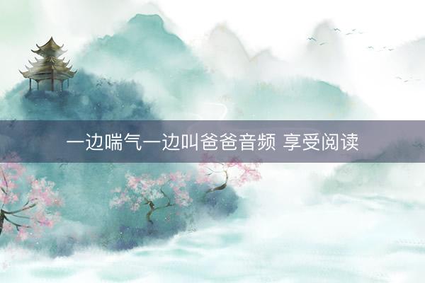 一边喘气一边叫爸爸音频 享受阅读