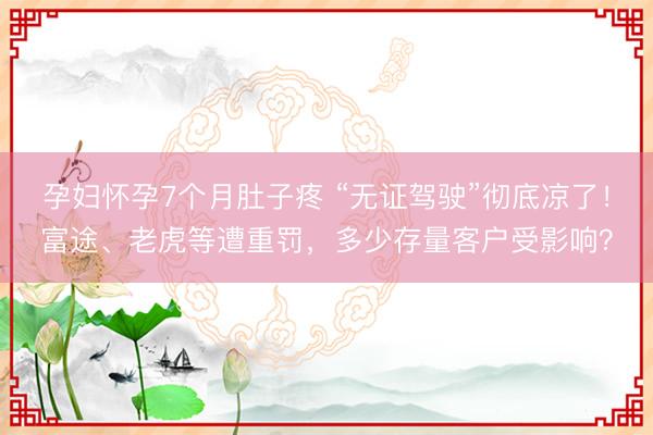 孕妇怀孕7个月肚子疼 “无证驾驶”彻底凉了！富途、老虎等遭重罚，多少存量客户受影响？