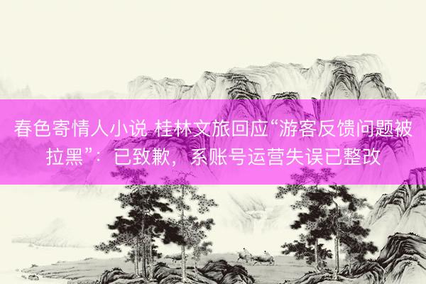 春色寄情人小说 桂林文旅回应“游客反馈问题被拉黑”：已致歉，系账号运营失误已整改