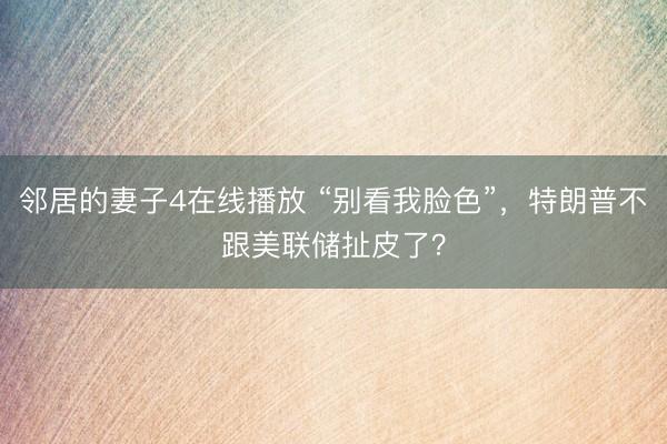 邻居的妻子4在线播放 “别看我脸色”,特朗普不跟美联储扯皮了?