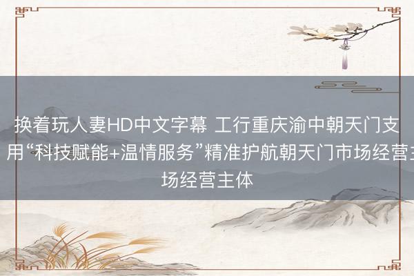 换着玩人妻HD中文字幕 工行重庆渝中朝天门支行：用“科技赋能+温情服务”精准护航朝天门市场经营主体