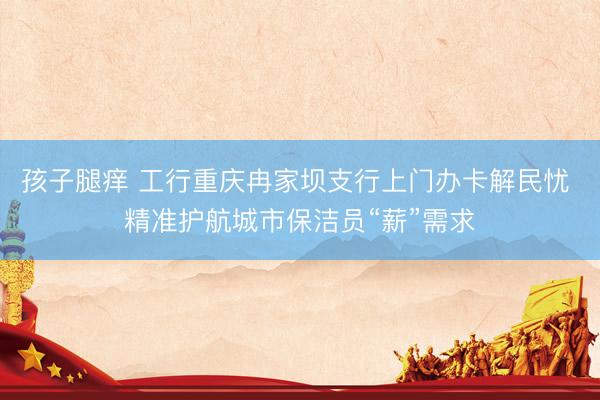 孩子腿痒 工行重庆冉家坝支行上门办卡解民忧 精准护航城市保洁员“薪”需求