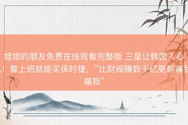 姐姐的朋友免费在线观看完整版 三星让韩国人心乱！靠上班就能买保时捷，“比财阀赚数千亿更刺痛我”