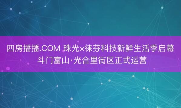 四房播播.COM 珠光×徕芬科技新鲜生活季启幕 斗门富山·光合里街区正式运营