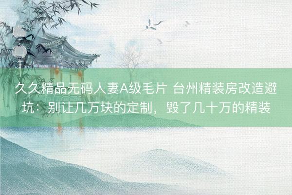 久久精品无码人妻A级毛片 台州精装房改造避坑：别让几万块的定制，毁了几十万的精装