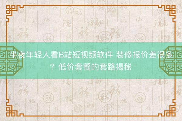 半夜年轻人看B站短视频软件 装修报价差很多？低价套餐的套路揭秘