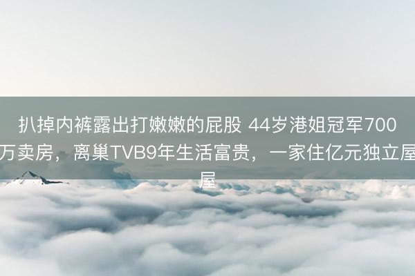 扒掉内裤露出打嫩嫩的屁股 44岁港姐冠军700万卖房，离巢TVB9年生活富贵，一家住亿元独立屋