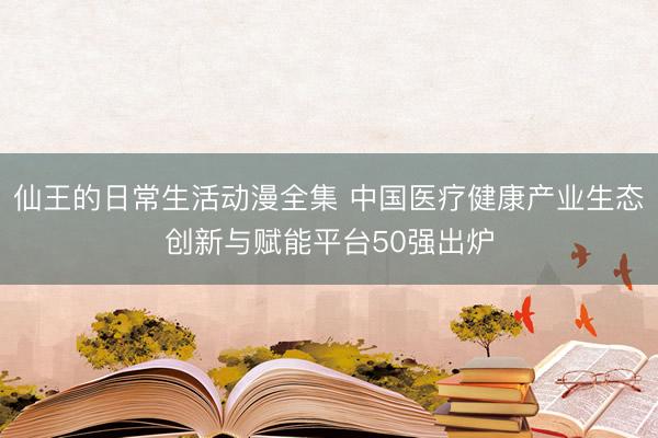 仙王的日常生活动漫全集 中国医疗健康产业生态创新与赋能平台50强出炉