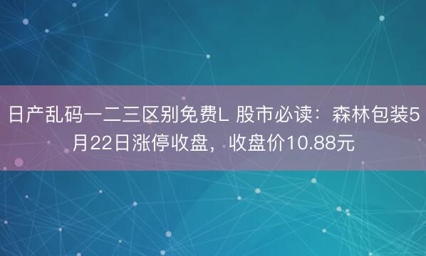 日产乱码一二三区别免费L 股市必读：森林包装5月22日涨停收盘，收盘价10.88元