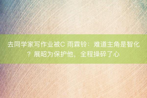 去同学家写作业被C 雨霖铃：难道主角是智化？展昭为保护他，全程操碎了心