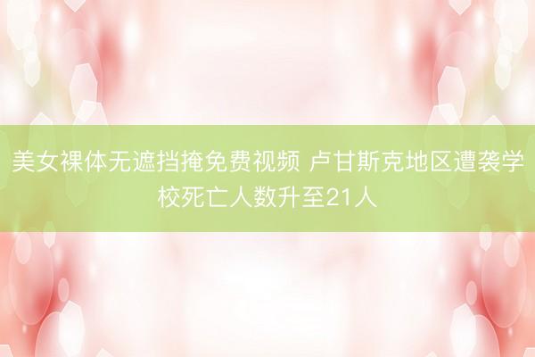 美女裸体无遮挡掩免费视频 卢甘斯克地区遭袭学校死亡人数升至21人