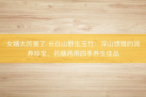 女婿太厉害了 长白山野生玉竹：深山馈赠的润养珍宝，药膳两用四季养生佳品