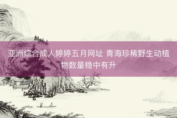 亚洲综合成人婷婷五月网址 青海珍稀野生动植物数量稳中有升