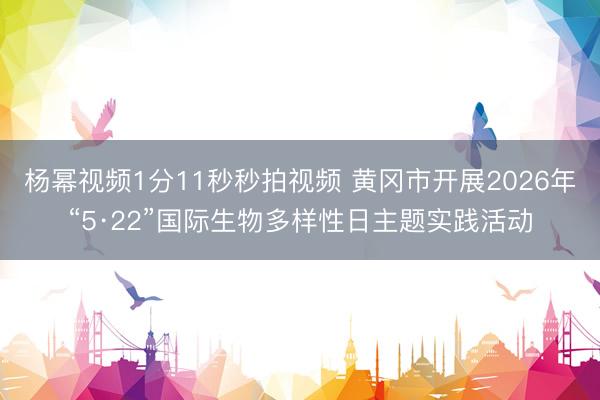 杨幂视频1分11秒秒拍视频 黄冈市开展2026年“5·22”国际生物多样性日主题实践活动
