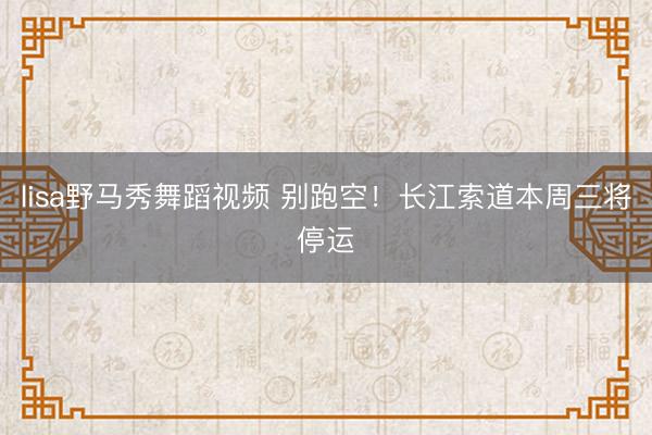 lisa野马秀舞蹈视频 别跑空！长江索道本周三将停运