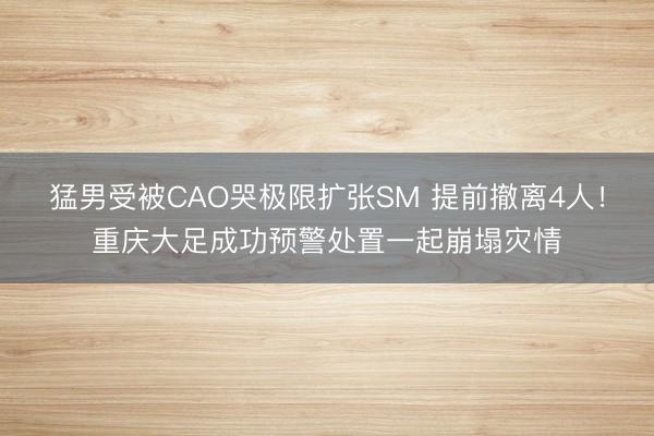猛男受被CAO哭极限扩张SM 提前撤离4人！重庆大足成功预警处置一起崩塌灾情