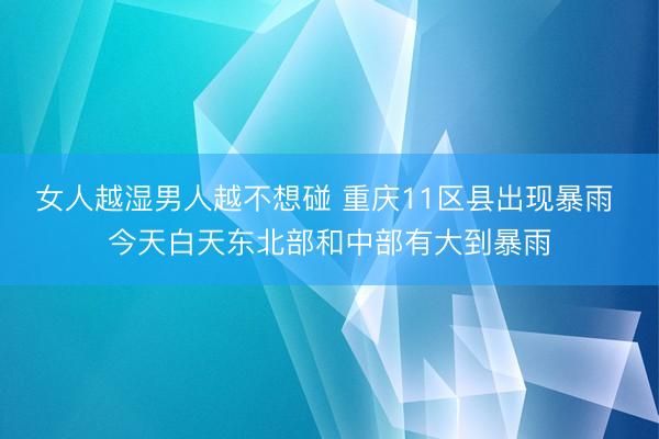 女人越湿男人越不想碰 重庆11区县出现暴雨 今天白天东北部和中部有大到暴雨