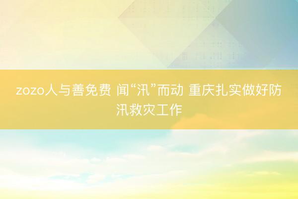 zozo人与善免费 闻“汛”而动 重庆扎实做好防汛救灾工作