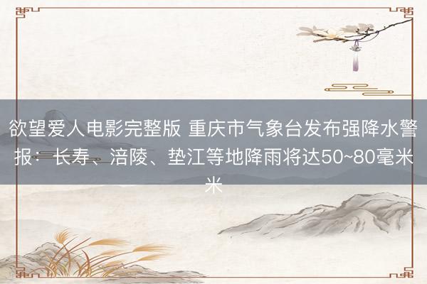 欲望爱人电影完整版 重庆市气象台发布强降水警报：长寿、涪陵、垫江等地降雨将达50~80毫米