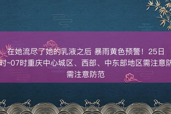 在她流尽了她的乳液之后 暴雨黄色预警！25日01时~07时重庆中心城区、西部、中东部地区需注意防范