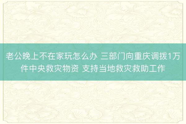 老公晚上不在家玩怎么办 三部门向重庆调拨1万件中央救灾物资 支持当地救灾救助工作