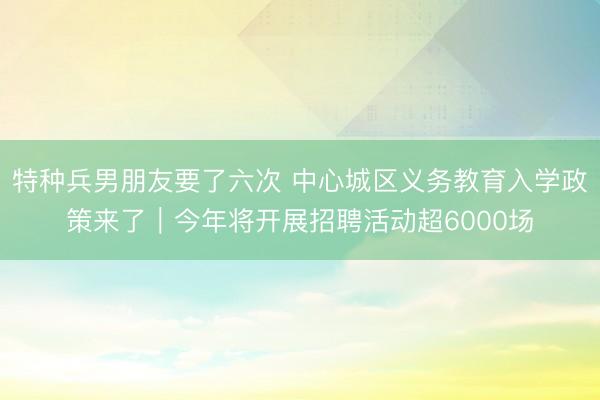 特种兵男朋友要了六次 中心城区义务教育入学政策来了｜今年将开展招聘活动超6000场