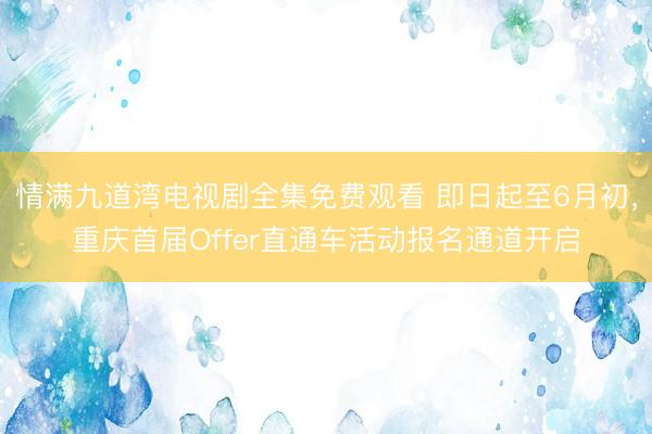 情满九道湾电视剧全集免费观看 即日起至6月初，重庆首届Offer直通车活动报名通道开启