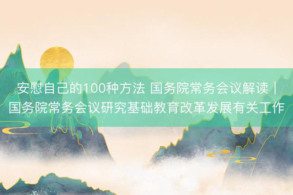安慰自己的100种方法 国务院常务会议解读｜国务院常务会议研究基础教育改革发展有关工作