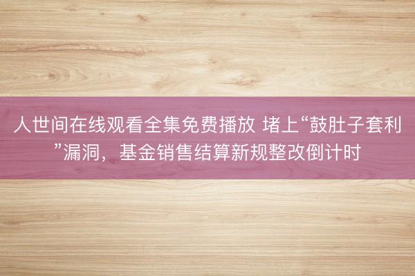 人世间在线观看全集免费播放 堵上“鼓肚子套利”漏洞，基金销售结算新规整改倒计时