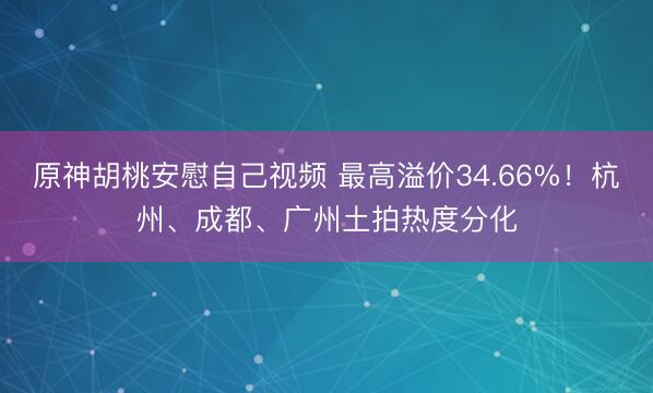 原神胡桃安慰自己视频 最高溢价34.66%！杭州、成都、广州土拍热度分化
