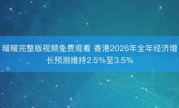 暖暖完整版视频免费观看 香港2026年全年经济增长预测维持2.5%至3.5%