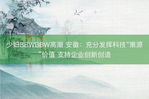 少妇BBWBBW高潮 安徽：充分发挥科技“策源”价值 支持企业创新创造
