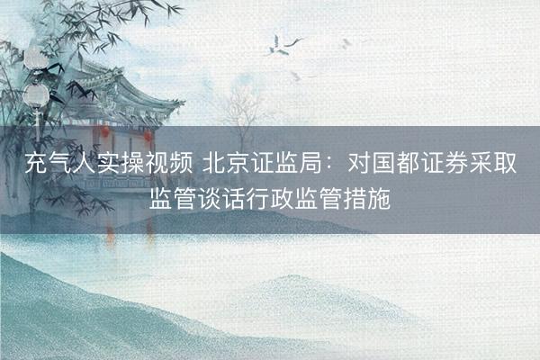 充气人实操视频 北京证监局：对国都证券采取监管谈话行政监管措施