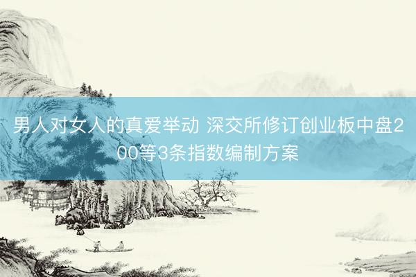 男人对女人的真爱举动 深交所修订创业板中盘200等3条指数编制方案