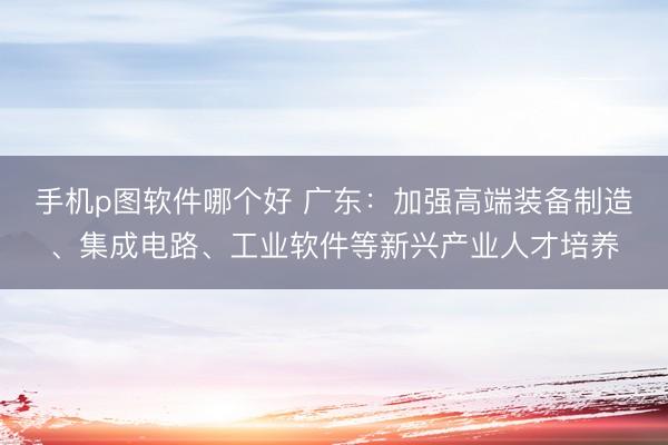 手机p图软件哪个好 广东：加强高端装备制造、集成电路、工业软件等新兴产业人才培养