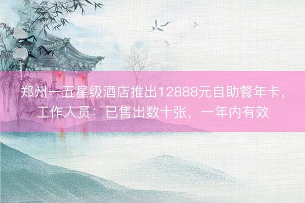 郑州一五星级酒店推出12888元自助餐年卡，工作人员：已售出数十张，一年内有效