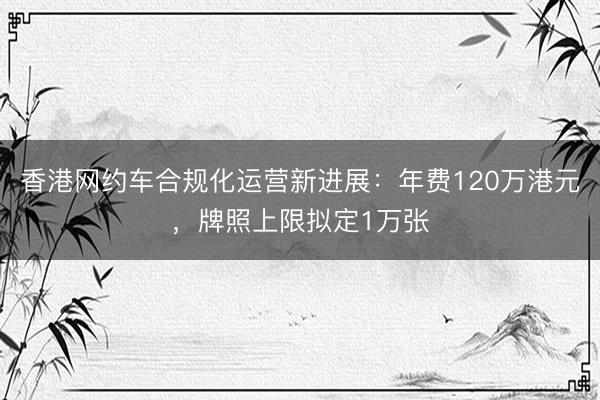 香港网约车合规化运营新进展：年费120万港元，牌照上限拟定1万张