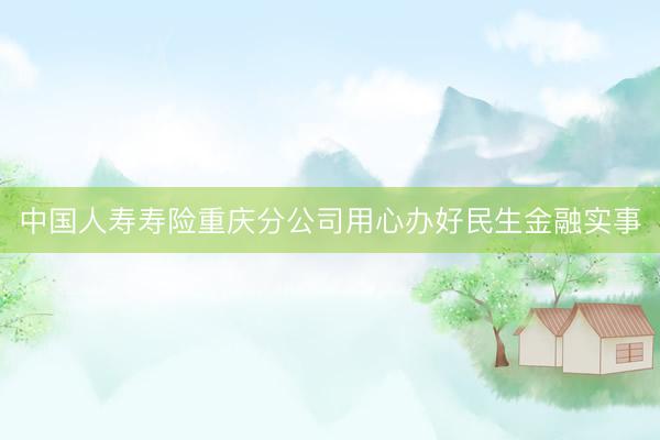 中国人寿寿险重庆分公司用心办好民生金融实事