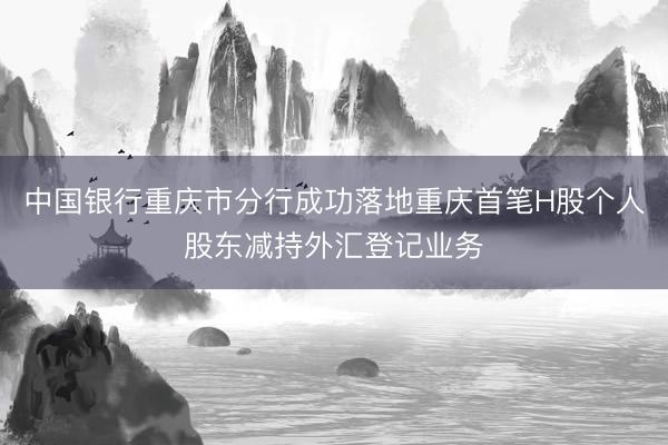 中国银行重庆市分行成功落地重庆首笔H股个人股东减持外汇登记业务