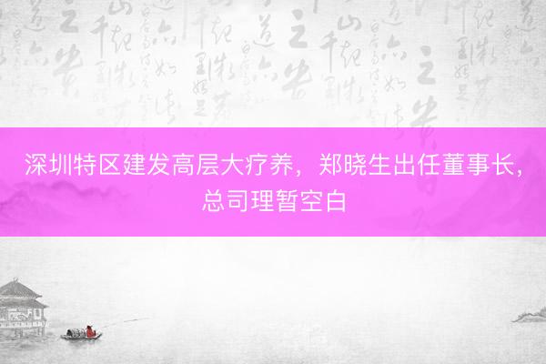 深圳特区建发高层大疗养，郑晓生出任董事长，总司理暂空白