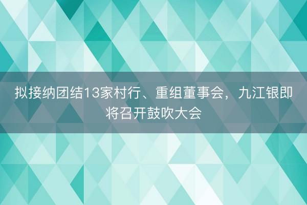 拟接纳团结13家村行、重组董事会，九江银即将召开鼓吹大会