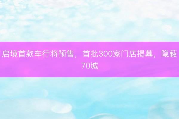 启境首款车行将预售，首批300家门店揭幕，隐蔽70城