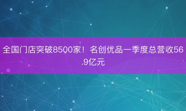 全国门店突破8500家！名创优品一季度总营收56.9亿元