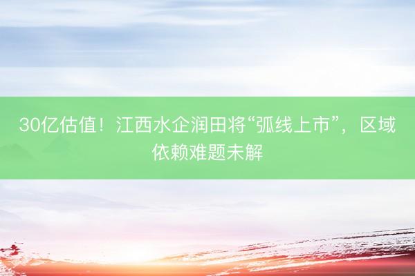 30亿估值！江西水企润田将“弧线上市”，区域依赖难题未解