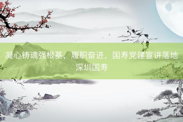 凝心铸魂强根基，履职奋进，国寿党建宣讲落地深圳国寿