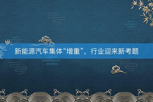 新能源汽车集体“增重”，行业迎来新考题