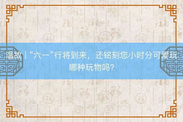 温故 | “六一”行将到来，还铭刻您小时分可爱玩哪种玩物吗？
