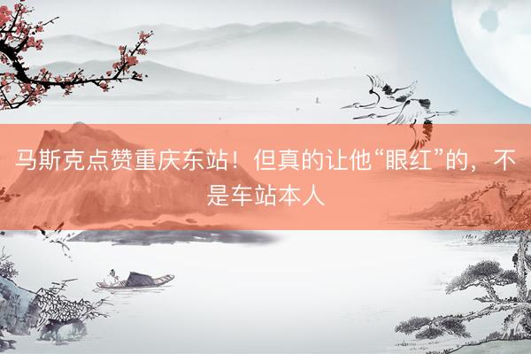 马斯克点赞重庆东站！但真的让他“眼红”的，不是车站本人